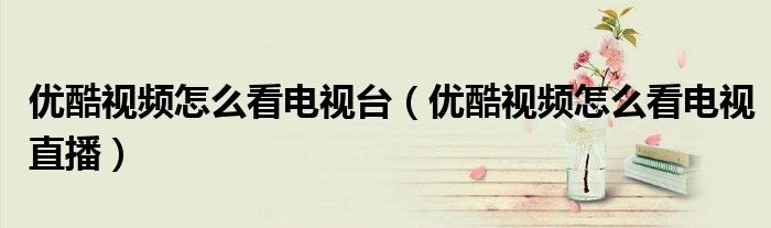 优酷视频怎么看电视台（优酷视频怎么看电视直播）