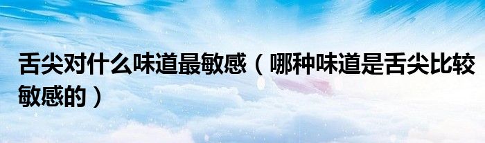 舌尖对什么味道最敏感（哪种味道是舌尖比较敏感的）