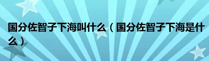国分佐智子下海叫什么（国分佐智子下海是什么）