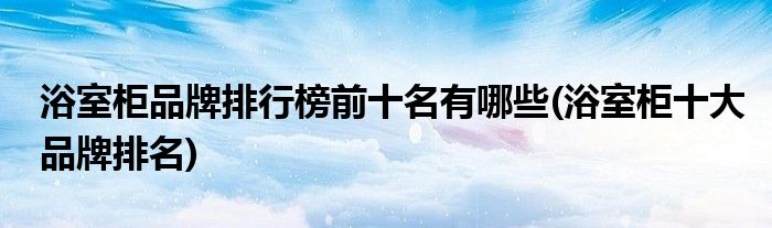 浴室柜品牌排行榜前十名有哪些(浴室柜十大品牌排名)