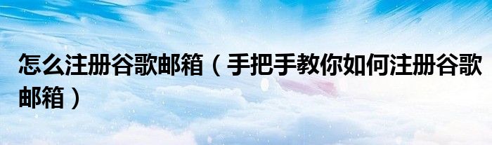 怎么注册谷歌邮箱（手把手教你如何注册谷歌邮箱）