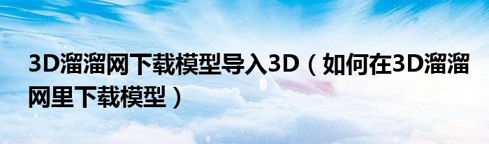 3D溜溜网下载模型导入3D（如何在3D溜溜网里下载模型）
