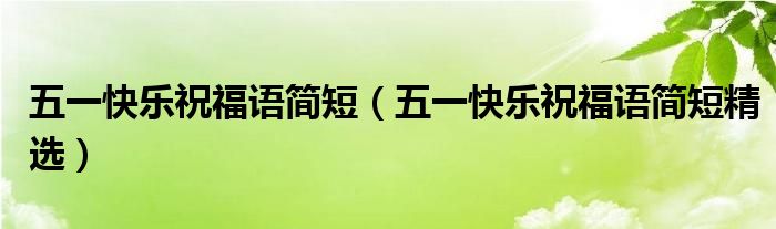五一快乐祝福语简短（五一快乐祝福语简短精选）