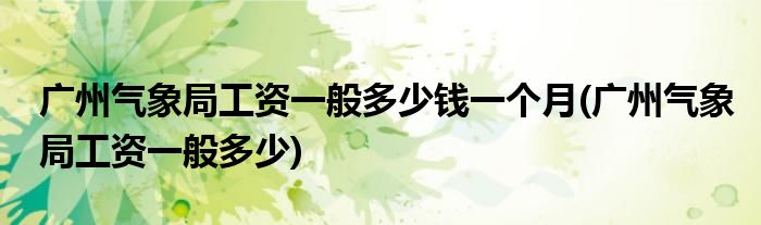 广州气象局工资一般多少钱一个月(广州气象局工资一般多少)