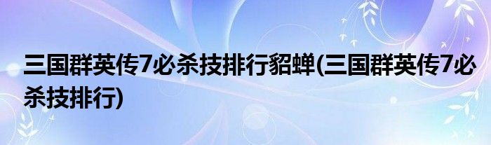 三国群英传7必杀技排行貂蝉(三国群英传7必杀技排行)