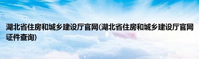湖北省住房和城乡建设厅官网(湖北省住房和城乡建设厅官网证件查询)