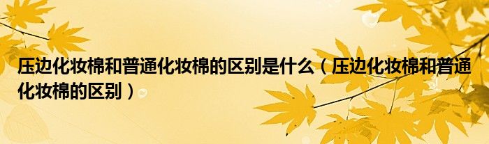 压边化妆棉和普通化妆棉的区别是什么（压边化妆棉和普通化妆棉的区别）