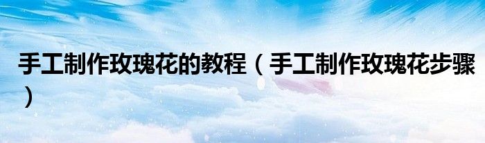 手工制作玫瑰花的教程（手工制作玫瑰花步骤）