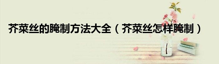 芥菜丝的腌制方法大全（芥菜丝怎样腌制）