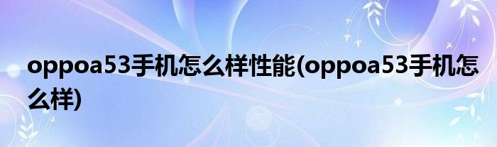 oppoa53手机怎么样性能(oppoa53手机怎么样)