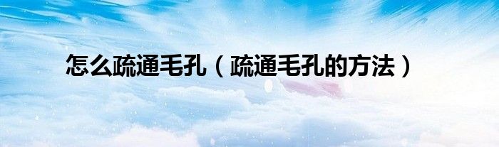 怎么疏通毛孔（疏通毛孔的方法）