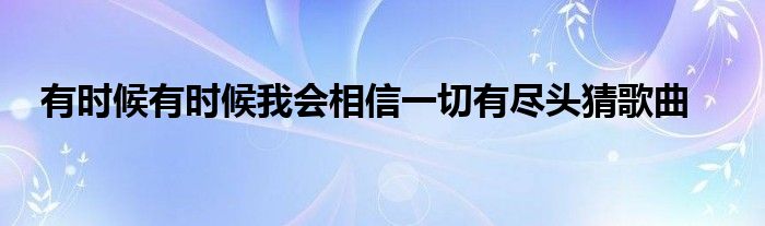 有时候有时候我会相信一切有尽头猜歌曲