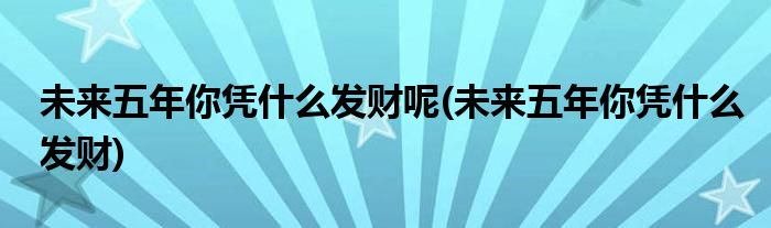 未来五年你凭什么发财呢(未来五年你凭什么发财)