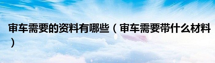 审车需要的资料有哪些（审车需要带什么材料）