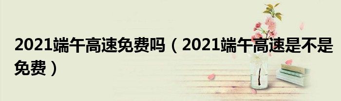 2021端午高速免费吗（2021端午高速是不是免费）
