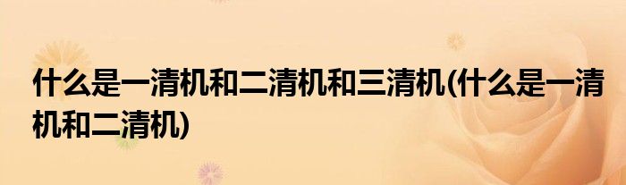 什么是一清机和二清机和三清机(什么是一清机和二清机)