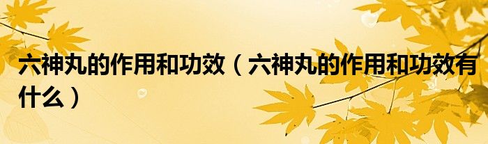 六神丸的作用和功效（六神丸的作用和功效有什么）