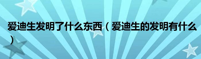 爱迪生发明了什么东西（爱迪生的发明有什么）