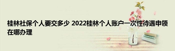 桂林社保个人要交多少 2022桂林个人账户一次性待遇申领在哪办理