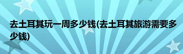 去土耳其玩一周多少钱(去土耳其旅游需要多少钱)