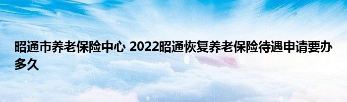 昭通市养老保险中心 2022昭通恢复养老保险待遇申请要办多久