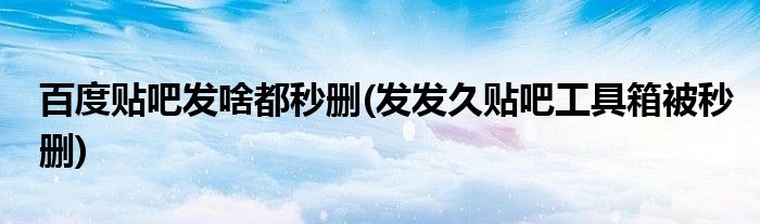 百度贴吧发啥都秒删(发发久贴吧工具箱被秒删)