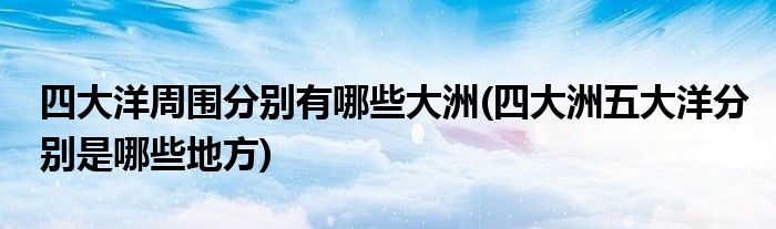 四大洋周围分别有哪些大洲(四大洲五大洋分别是哪些地方)
