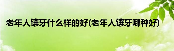 老年人镶牙什么样的好(老年人镶牙哪种好)