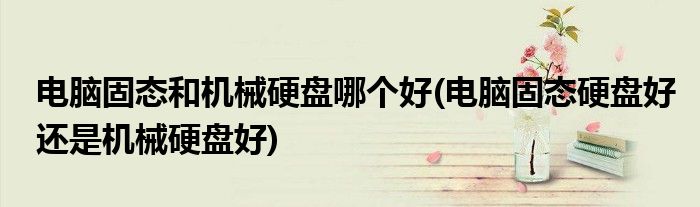 电脑固态和机械硬盘哪个好(电脑固态硬盘好还是机械硬盘好)