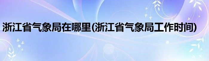 浙江省气象局在哪里(浙江省气象局工作时间)