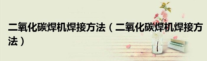 二氧化碳焊机焊接方法（二氧化碳焊机焊接方法）