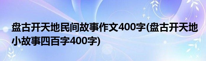 盘古开天地民间故事作文400字(盘古开天地小故事四百字400字)