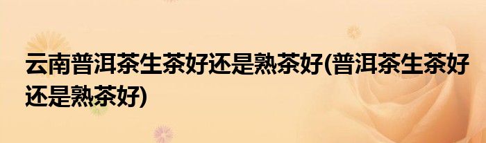 云南普洱茶生茶好还是熟茶好(普洱茶生茶好还是熟茶好)