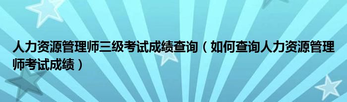 人力资源管理师三级考试成绩查询（如何查询人力资源管理师考试成绩）