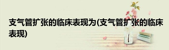 支气管扩张的临床表现为(支气管扩张的临床表现)