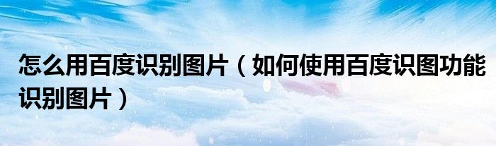 怎么用百度识别图片（如何使用百度识图功能识别图片）