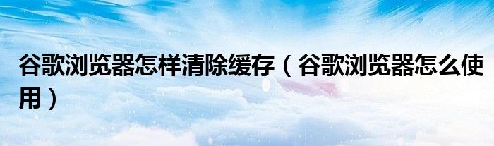 谷歌浏览器怎样清除缓存（谷歌浏览器怎么使用）