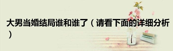 大男当婚结局谁和谁了（请看下面的详细分析）