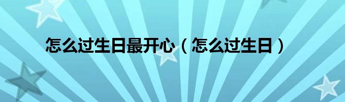 怎么过生日最开心（怎么过生日）