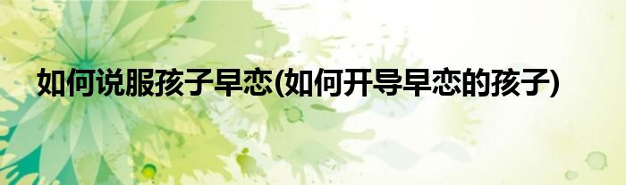 如何说服孩子早恋(如何开导早恋的孩子)