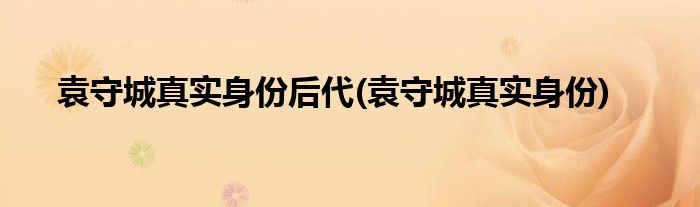 袁守城真实身份后代(袁守城真实身份)