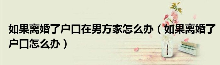 如果离婚了户口在男方家怎么办（如果离婚了户口怎么办）