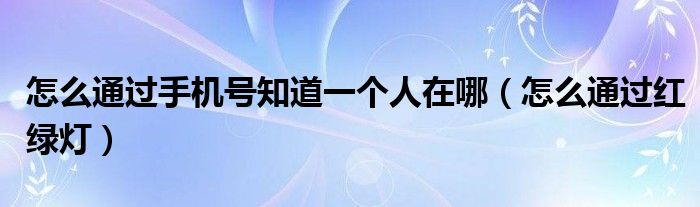 怎么通过手机号知道一个人在哪（怎么通过红绿灯）