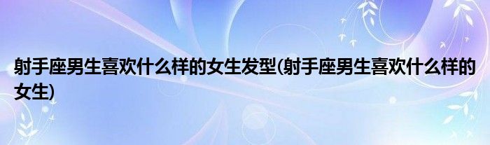 射手座男生喜欢什么样的女生发型(射手座男生喜欢什么样的女生)