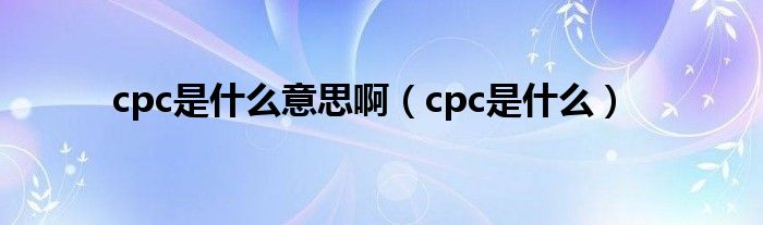 cpc是什么意思啊（cpc是什么）