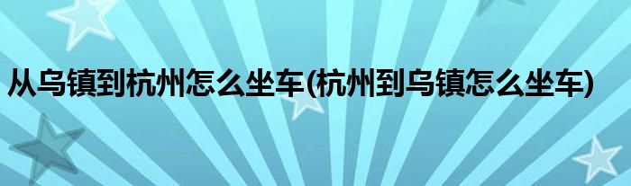 从乌镇到杭州怎么坐车(杭州到乌镇怎么坐车)