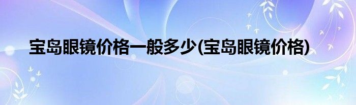 宝岛眼镜价格一般多少(宝岛眼镜价格)