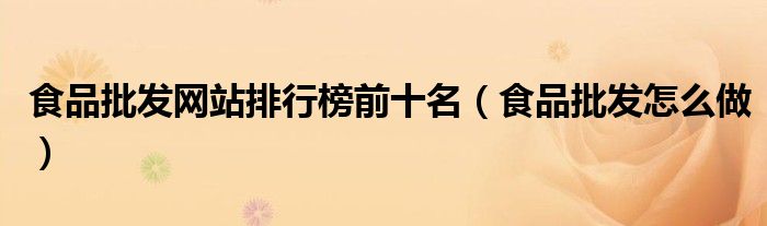 食品批发网站排行榜前十名（食品批发怎么做）