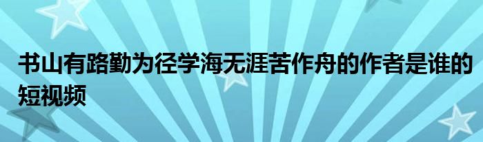 书山有路勤为径学海无涯苦作舟的作者是谁的短视频