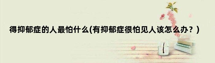 得抑郁症的人最怕什么(有抑郁症很怕见人该怎么办？)